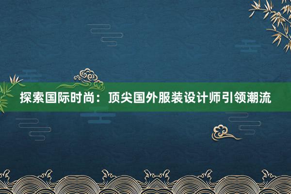 探索国际时尚：顶尖国外服装设计师引领潮流