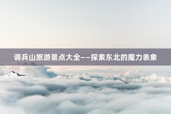 调兵山旅游景点大全——探索东北的魔力表象